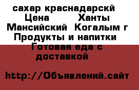 сахар краснадарскй › Цена ­ 30 - Ханты-Мансийский, Когалым г. Продукты и напитки » Готовая еда с доставкой   